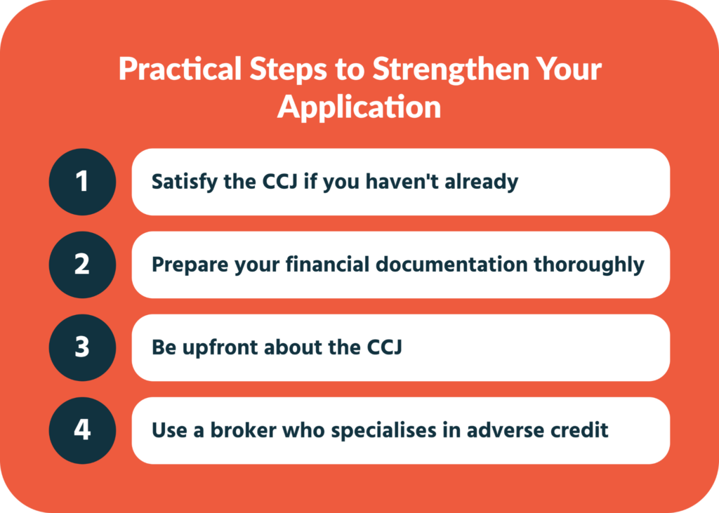 A numbered list of four practical steps to strengthen a business loan application when you have a CCJ: satisfy the judgment promptly, prepare thorough financial documentation including bank statements and management accounts, be transparent about the CCJ by explaining circumstances proactively, and work with a specialist adverse credit broker to navigate the lending market effectively.